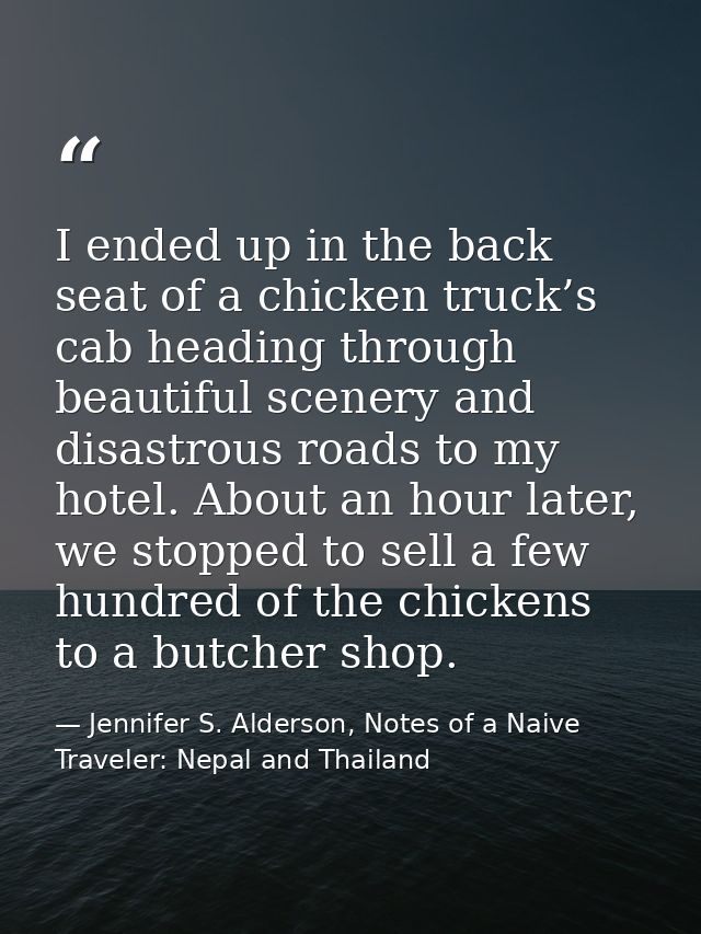 I ended up in the back seat of a chicken truck’s cab heading through beautiful scenery and disastrous roads to my hotel. — Jennifer S. Alderson, Notes of a Naive Traveler: Nepal and Thailand