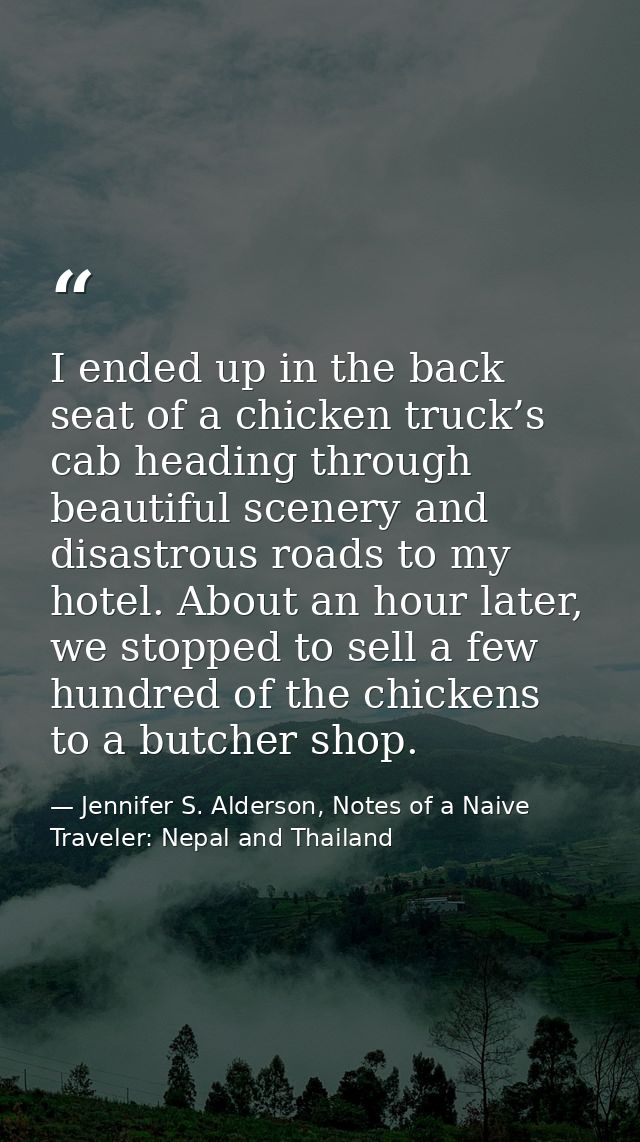 I ended up in the back seat of a chicken truck’s cab heading through beautiful scenery and disastrous roads to my hotel. — Jennifer S. Alderson, Notes of a Naive Traveler: Nepal and Thailand