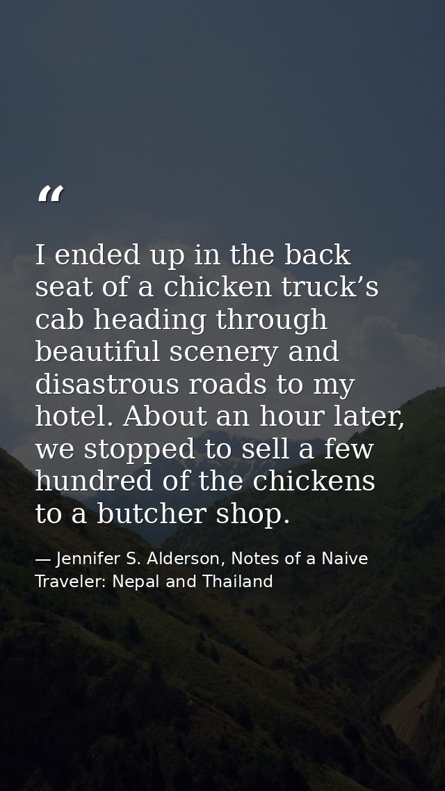 I ended up in the back seat of a chicken truck’s cab heading through beautiful scenery and disastrous roads to my hotel. — Jennifer S. Alderson, Notes of a Naive Traveler: Nepal and Thailand