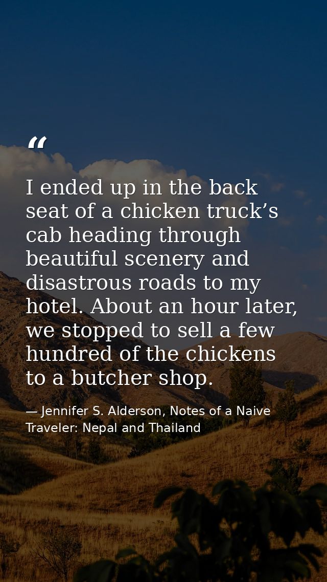 I ended up in the back seat of a chicken truck’s cab heading through beautiful scenery and disastrous roads to my hotel. — Jennifer S. Alderson, Notes of a Naive Traveler: Nepal and Thailand