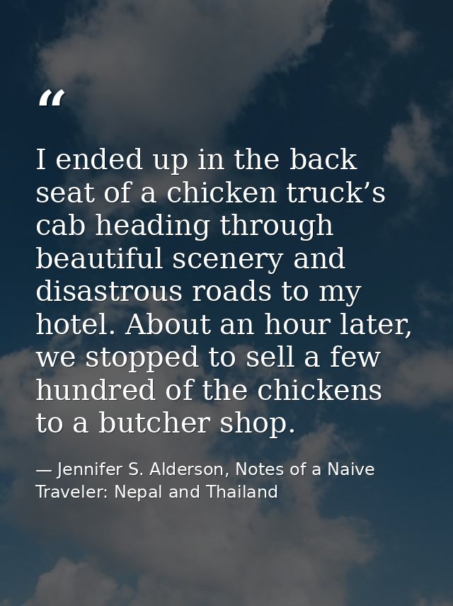 I ended up in the back seat of a chicken truck’s cab heading through beautiful scenery and disastrous roads to my hotel. — Jennifer S. Alderson, Notes of a Naive Traveler: Nepal and Thailand