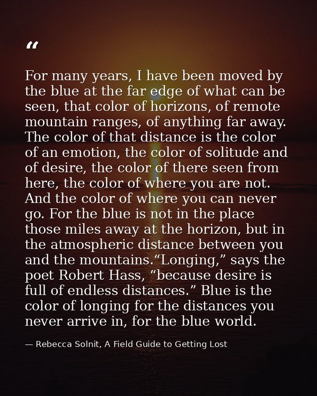 For many years, I have been moved by the blue at the far edge of what can be seen, that color of horizons, of remote mou — Rebecca Solnit, A Field Guide to Getting Lost