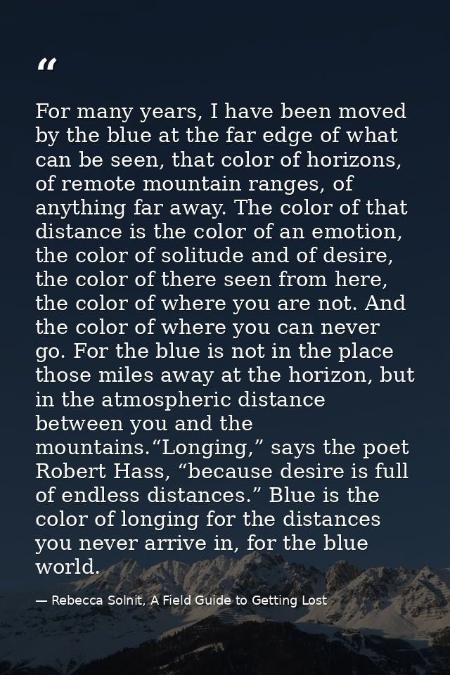 For many years, I have been moved by the blue at the far edge of what can be seen, that color of horizons, of remote mou — Rebecca Solnit, A Field Guide to Getting Lost