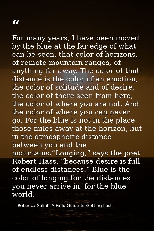 For many years, I have been moved by the blue at the far edge of what can be seen, that color of horizons, of remote mou — Rebecca Solnit, A Field Guide to Getting Lost