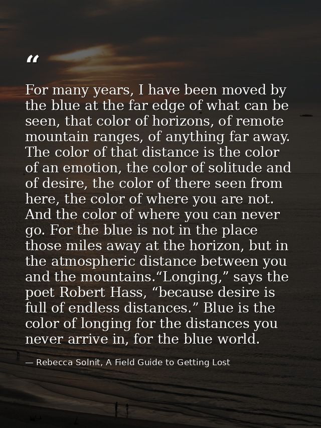 For many years, I have been moved by the blue at the far edge of what can be seen, that color of horizons, of remote mou — Rebecca Solnit, A Field Guide to Getting Lost