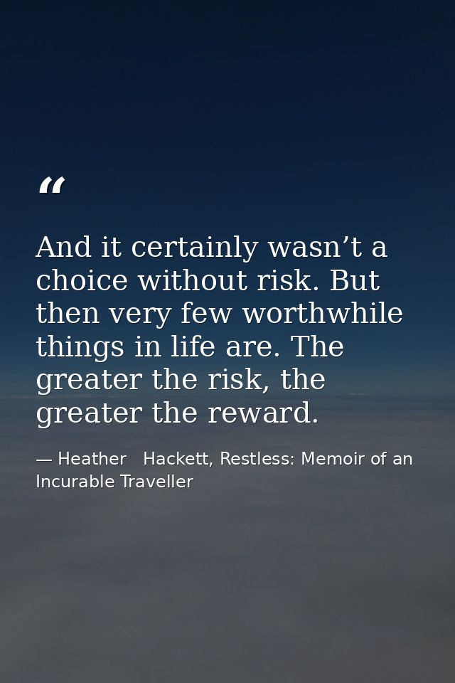 And it certainly wasn’t a choice without risk. But then very few worthwhile things in life are. The greater the risk, th — Heather   Hackett, Restless: Memoir of an Incurable Traveller