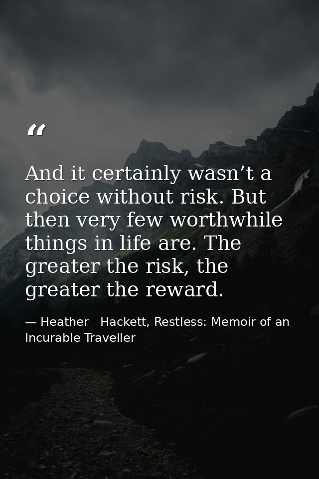 And it certainly wasn’t a choice without risk. But then very few worthwhile things in life are. The greater the risk, th — Heather   Hackett, Restless: Memoir of an Incurable Traveller