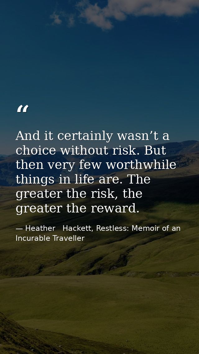 And it certainly wasn’t a choice without risk. But then very few worthwhile things in life are. The greater the risk, th — Heather   Hackett, Restless: Memoir of an Incurable Traveller