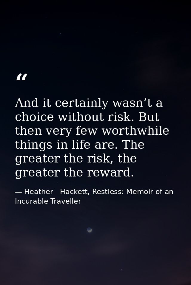 And it certainly wasn’t a choice without risk. But then very few worthwhile things in life are. The greater the risk, th — Heather   Hackett, Restless: Memoir of an Incurable Traveller