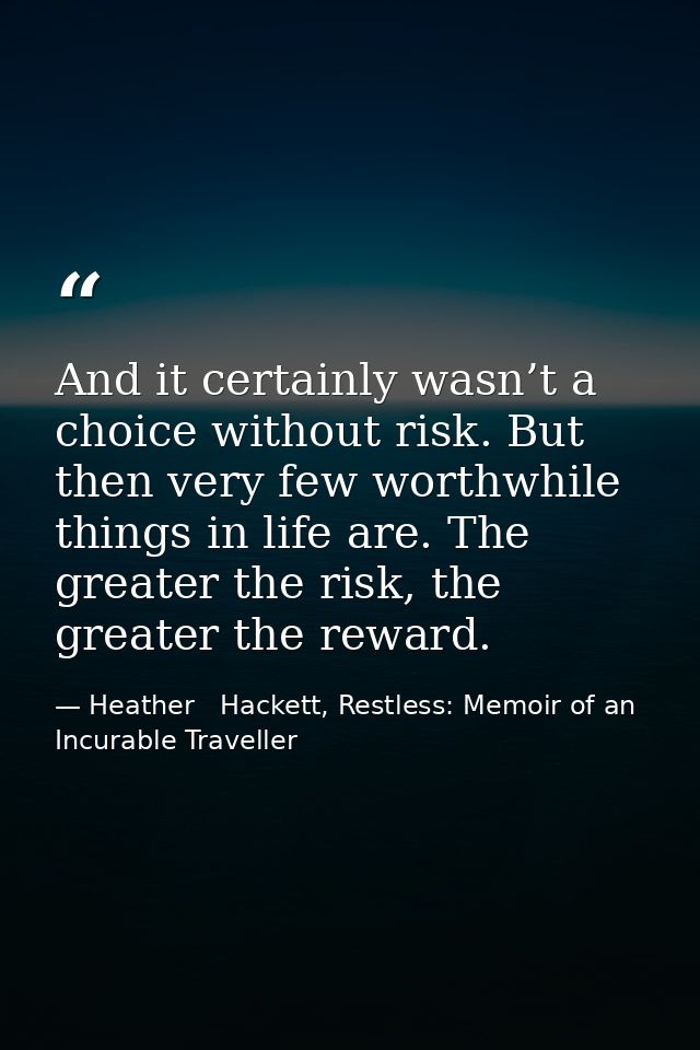 And it certainly wasn’t a choice without risk. But then very few worthwhile things in life are. The greater the risk, th — Heather   Hackett, Restless: Memoir of an Incurable Traveller