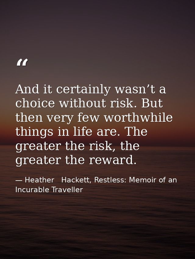And it certainly wasn’t a choice without risk. But then very few worthwhile things in life are. The greater the risk, th — Heather   Hackett, Restless: Memoir of an Incurable Traveller