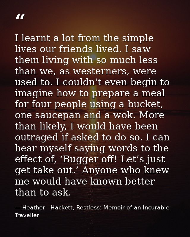 I learnt a lot from the simple lives our friends lived. I saw them living with so much less than we, as westerners, were — Heather   Hackett, Restless: Memoir of an Incurable Traveller