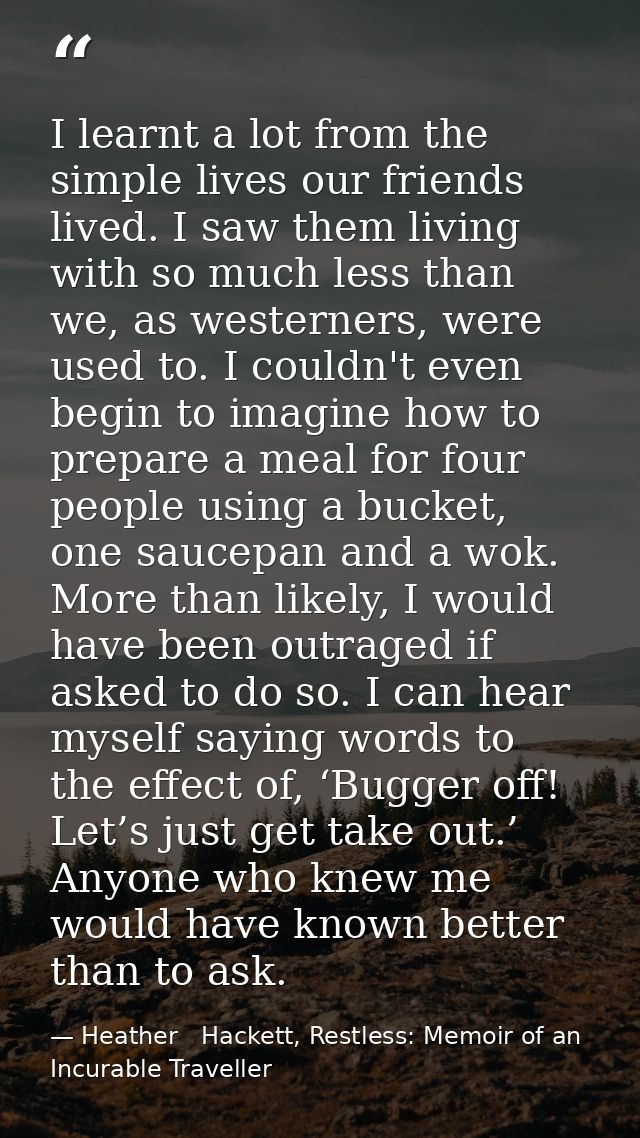 I learnt a lot from the simple lives our friends lived. I saw them living with so much less than we, as westerners, were — Heather   Hackett, Restless: Memoir of an Incurable Traveller