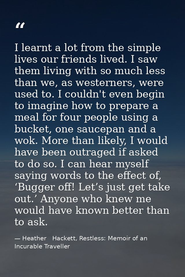 I learnt a lot from the simple lives our friends lived. I saw them living with so much less than we, as westerners, were — Heather   Hackett, Restless: Memoir of an Incurable Traveller