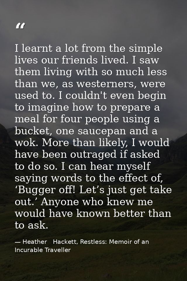I learnt a lot from the simple lives our friends lived. I saw them living with so much less than we, as westerners, were — Heather   Hackett, Restless: Memoir of an Incurable Traveller