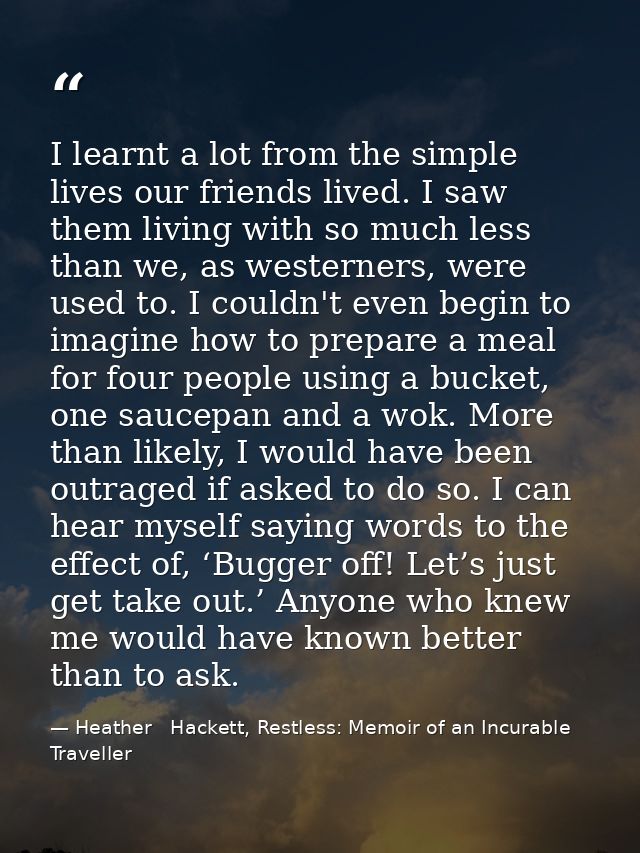 I learnt a lot from the simple lives our friends lived. I saw them living with so much less than we, as westerners, were — Heather   Hackett, Restless: Memoir of an Incurable Traveller