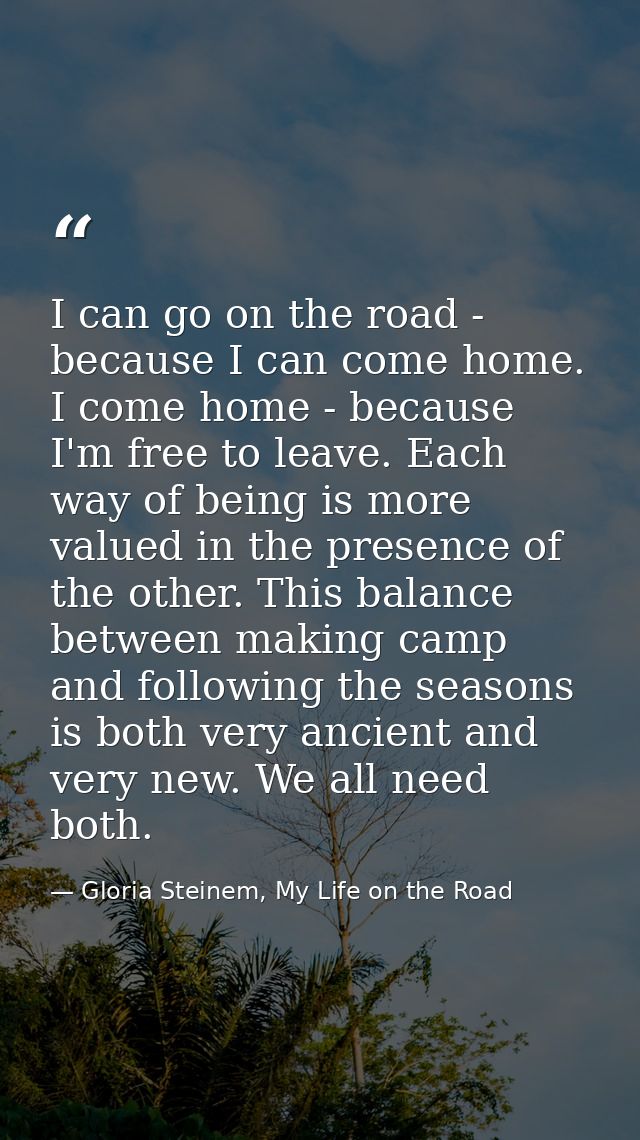 I can go on the road - because I can come home. I come home - because I'm free to leave. Each way of being is more value — Gloria Steinem, My Life on the Road