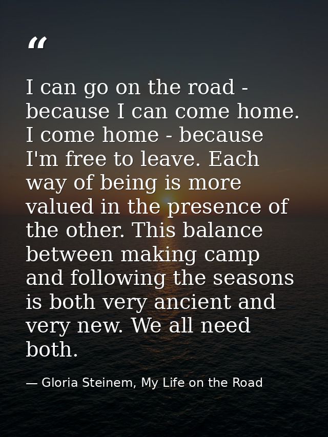 I can go on the road - because I can come home. I come home - because I'm free to leave. Each way of being is more value — Gloria Steinem, My Life on the Road