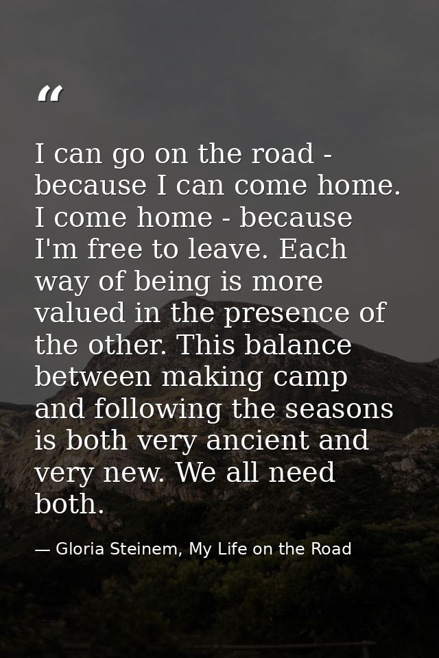 I can go on the road - because I can come home. I come home - because I'm free to leave. Each way of being is more value — Gloria Steinem, My Life on the Road
