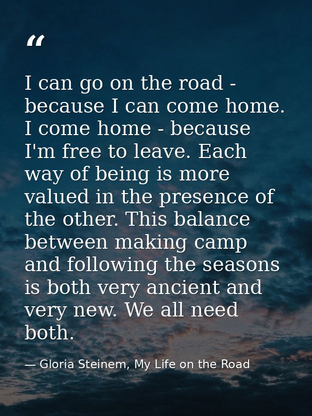 I can go on the road - because I can come home. I come home - because I'm free to leave. Each way of being is more value — Gloria Steinem, My Life on the Road