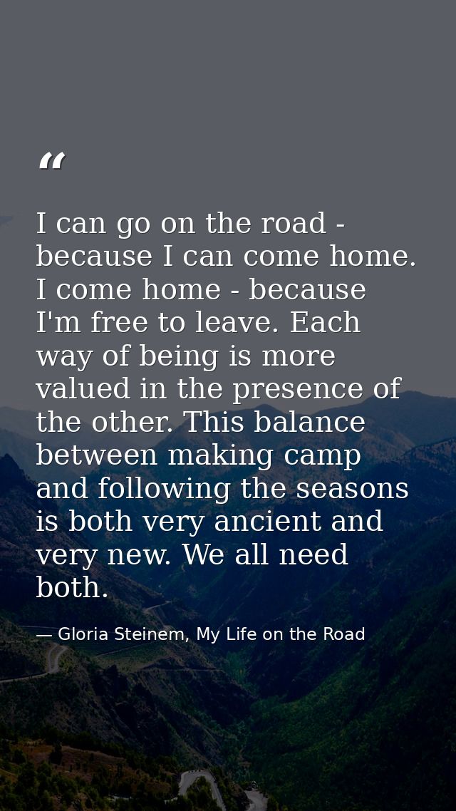 I can go on the road - because I can come home. I come home - because I'm free to leave. Each way of being is more value — Gloria Steinem, My Life on the Road