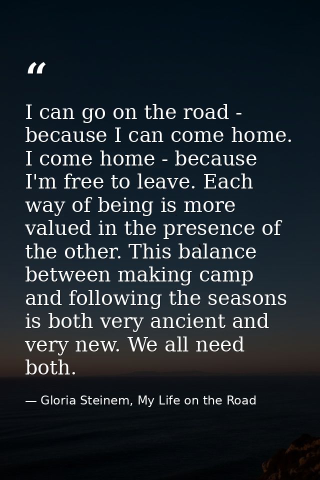 I can go on the road - because I can come home. I come home - because I'm free to leave. Each way of being is more value — Gloria Steinem, My Life on the Road