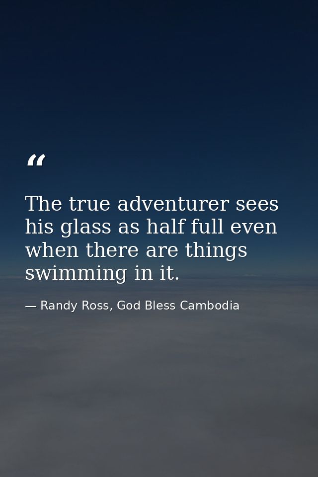 The true adventurer sees his glass as half full even when there are things swimming in it. — Randy Ross, God Bless Cambodia