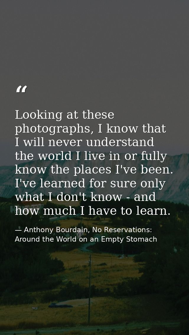 Looking at these photographs, I know that I will never understand the world I live in or fully know the places I've been — Anthony Bourdain, No Reservations: Around the World on an Empty Stomach