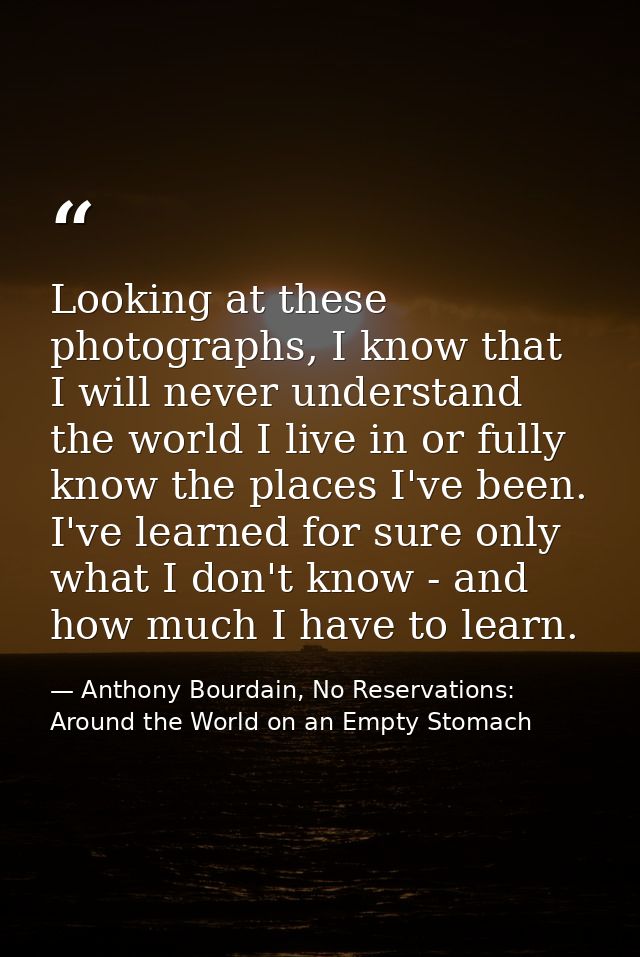 Looking at these photographs, I know that I will never understand the world I live in or fully know the places I've been — Anthony Bourdain, No Reservations: Around the World on an Empty Stomach