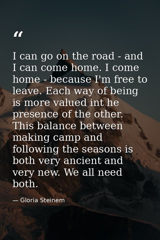I can go on the road - and I can come home. I come home - because I'm free to leave. Each way of being is more valued in — Gloria Steinem