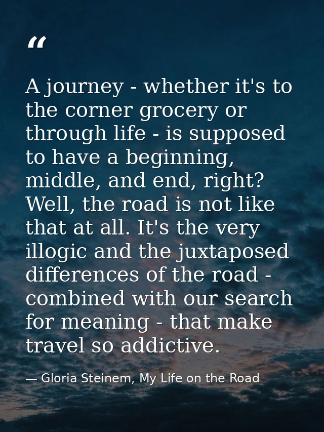 A journey - whether it's to the corner grocery or through life - is supposed to have a beginning, middle, and end, right — Gloria Steinem, My Life on the Road