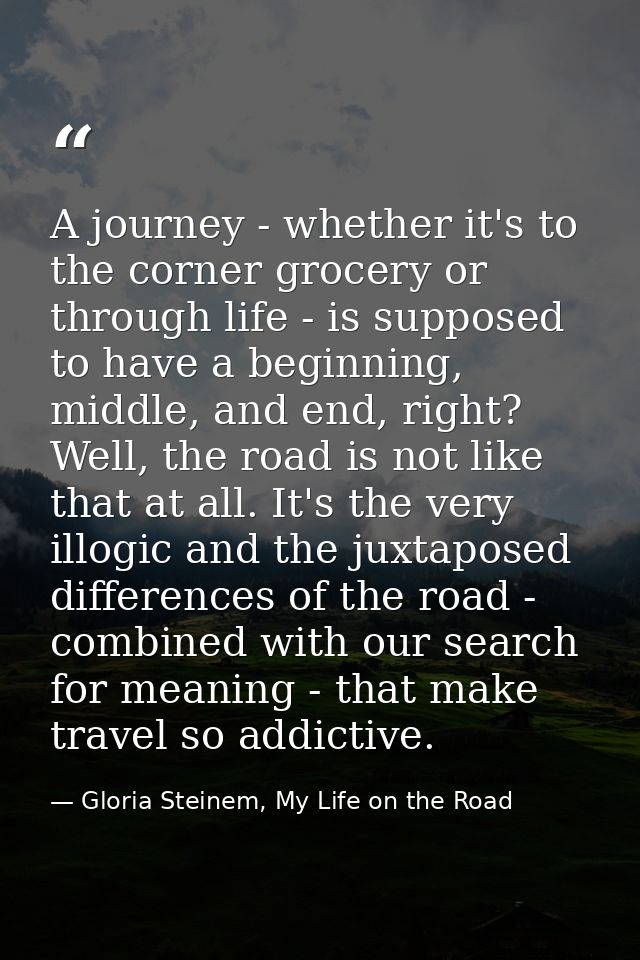 A journey - whether it's to the corner grocery or through life - is supposed to have a beginning, middle, and end, right — Gloria Steinem, My Life on the Road