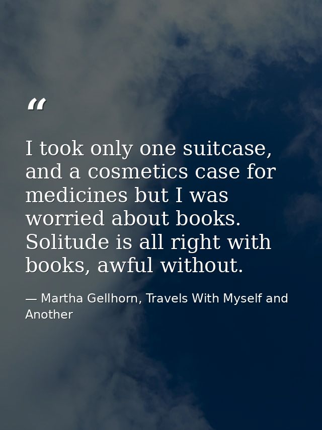 I took only one suitcase, and a cosmetics case for medicines but I was worried about books. Solitude is all right with b — Martha Gellhorn, Travels With Myself and Another