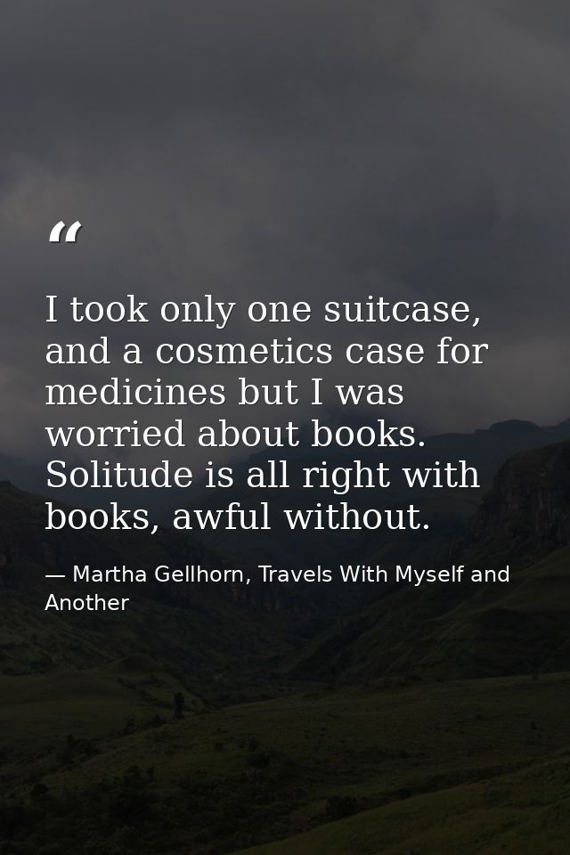I took only one suitcase, and a cosmetics case for medicines but I was worried about books. Solitude is all right with b — Martha Gellhorn, Travels With Myself and Another