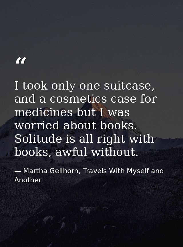 I took only one suitcase, and a cosmetics case for medicines but I was worried about books. Solitude is all right with b — Martha Gellhorn, Travels With Myself and Another