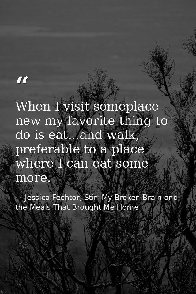 When I visit someplace new my favorite thing to do is eat...and walk, preferable to a place where I can eat some more. — Jessica Fechtor, Stir: My Broken Brain and the Meals That Brought Me Home