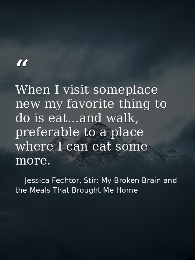 When I visit someplace new my favorite thing to do is eat...and walk, preferable to a place where I can eat some more. — Jessica Fechtor, Stir: My Broken Brain and the Meals That Brought Me Home
