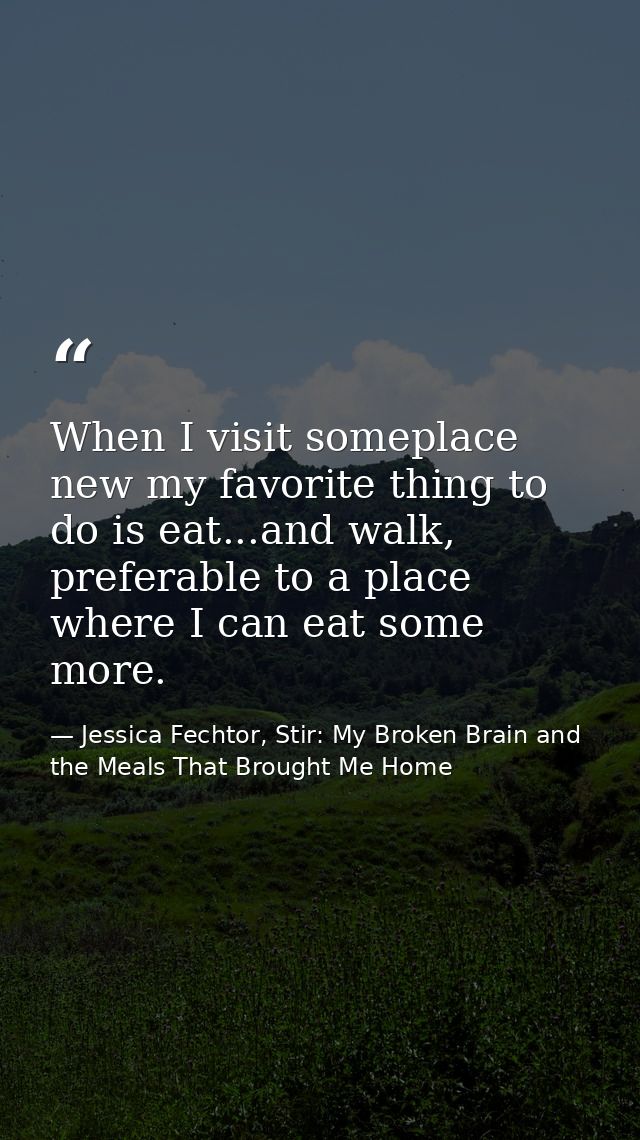 When I visit someplace new my favorite thing to do is eat...and walk, preferable to a place where I can eat some more. — Jessica Fechtor, Stir: My Broken Brain and the Meals That Brought Me Home