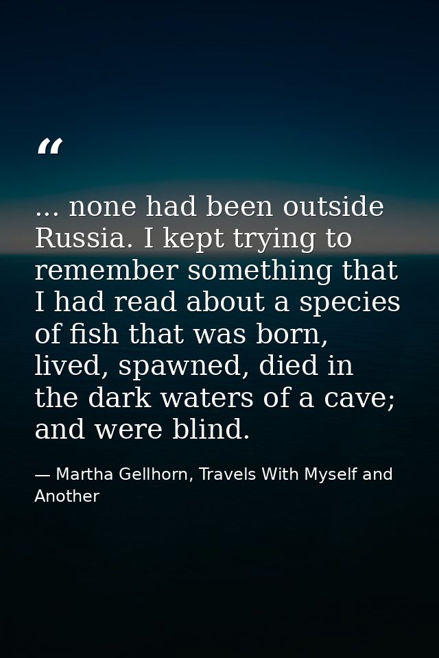... none had been outside Russia. I kept trying to remember something that I had read about a species of fish that was b — Martha Gellhorn, Travels With Myself and Another