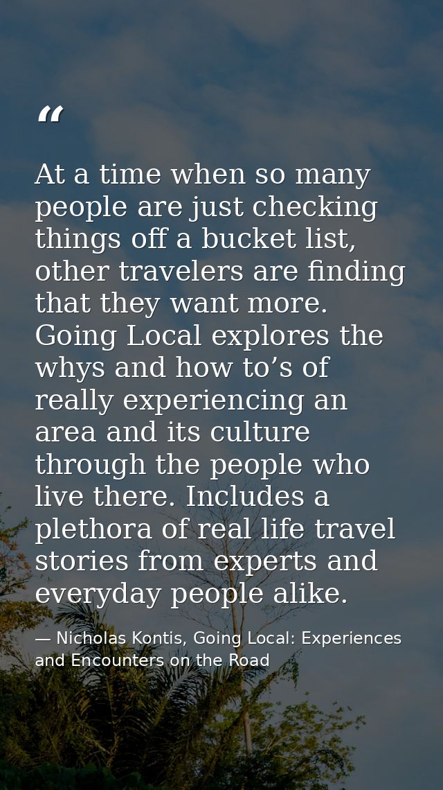 At a time when so many people are just checking things off a bucket list, other travelers are finding that they want mor — Nicholas Kontis, Going Local: Experiences and Encounters on the Road