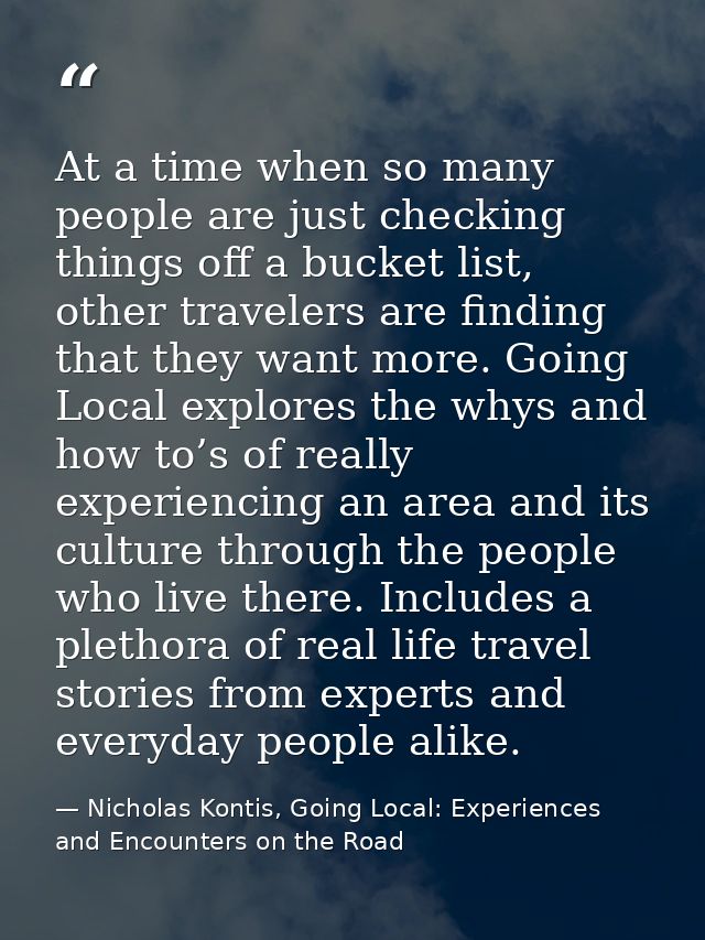 At a time when so many people are just checking things off a bucket list, other travelers are finding that they want mor — Nicholas Kontis, Going Local: Experiences and Encounters on the Road