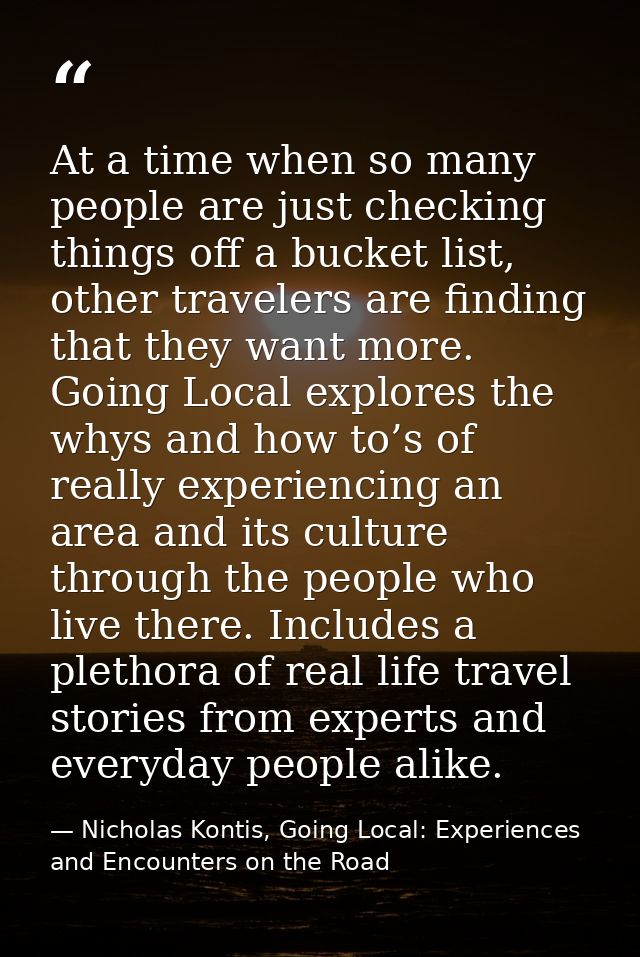 At a time when so many people are just checking things off a bucket list, other travelers are finding that they want mor — Nicholas Kontis, Going Local: Experiences and Encounters on the Road