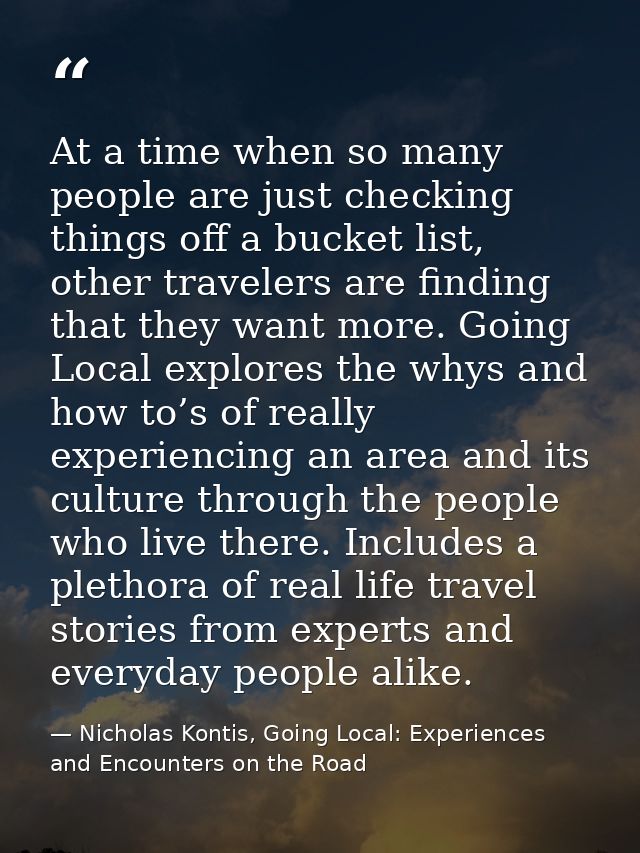 At a time when so many people are just checking things off a bucket list, other travelers are finding that they want mor — Nicholas Kontis, Going Local: Experiences and Encounters on the Road