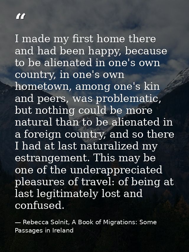 I made my first home there and had been happy, because to be alienated in one's own country, in one's own hometown, amon — Rebecca Solnit, A Book of Migrations: Some Passages in Ireland
