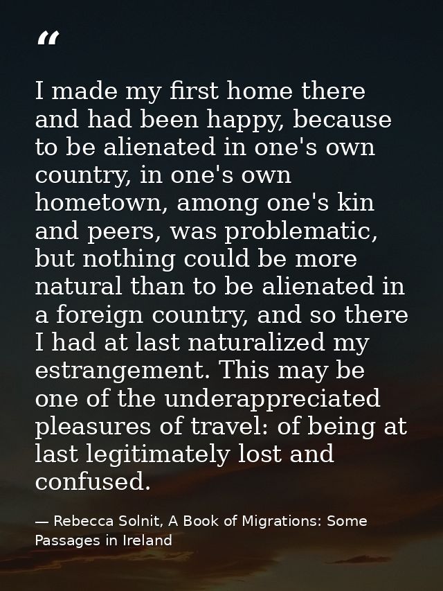 I made my first home there and had been happy, because to be alienated in one's own country, in one's own hometown, amon — Rebecca Solnit, A Book of Migrations: Some Passages in Ireland