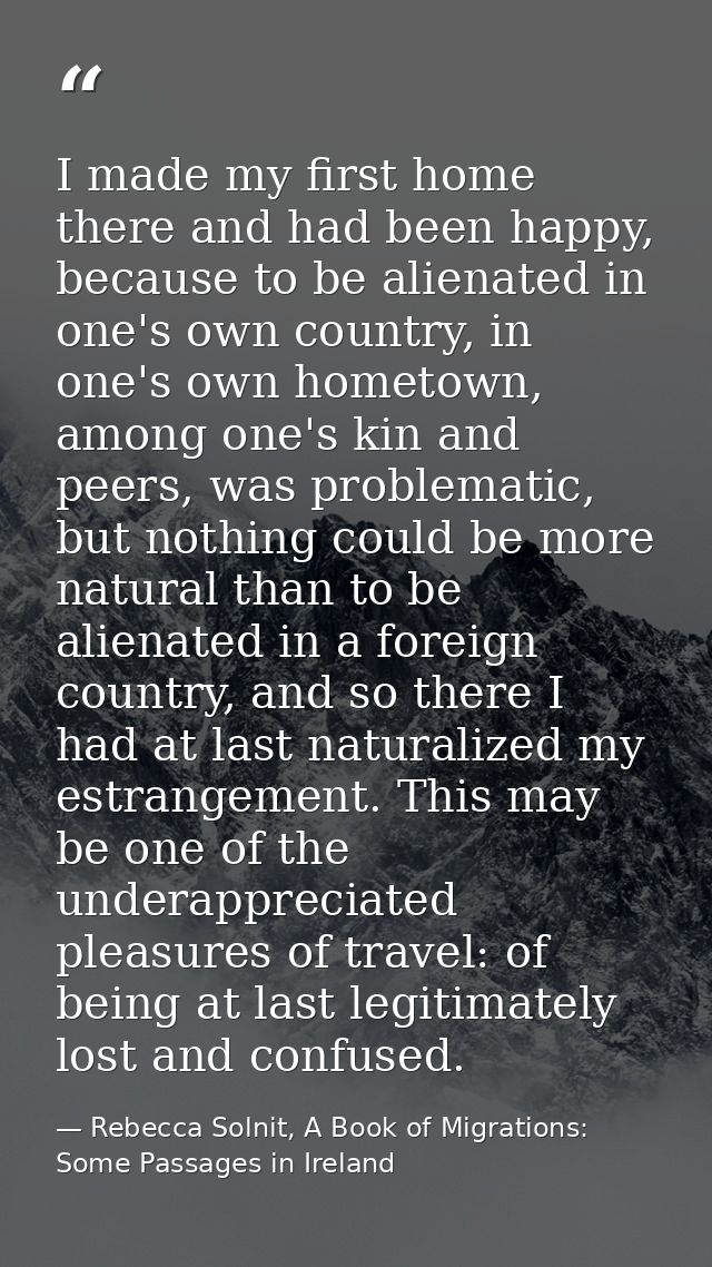 I made my first home there and had been happy, because to be alienated in one's own country, in one's own hometown, amon — Rebecca Solnit, A Book of Migrations: Some Passages in Ireland
