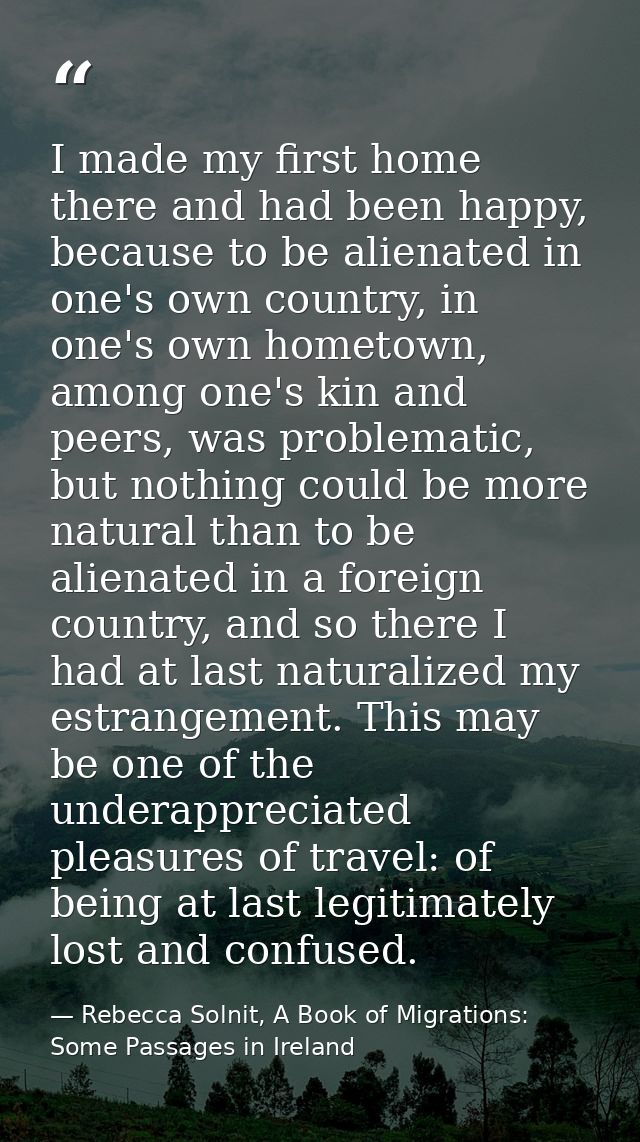 I made my first home there and had been happy, because to be alienated in one's own country, in one's own hometown, amon — Rebecca Solnit, A Book of Migrations: Some Passages in Ireland