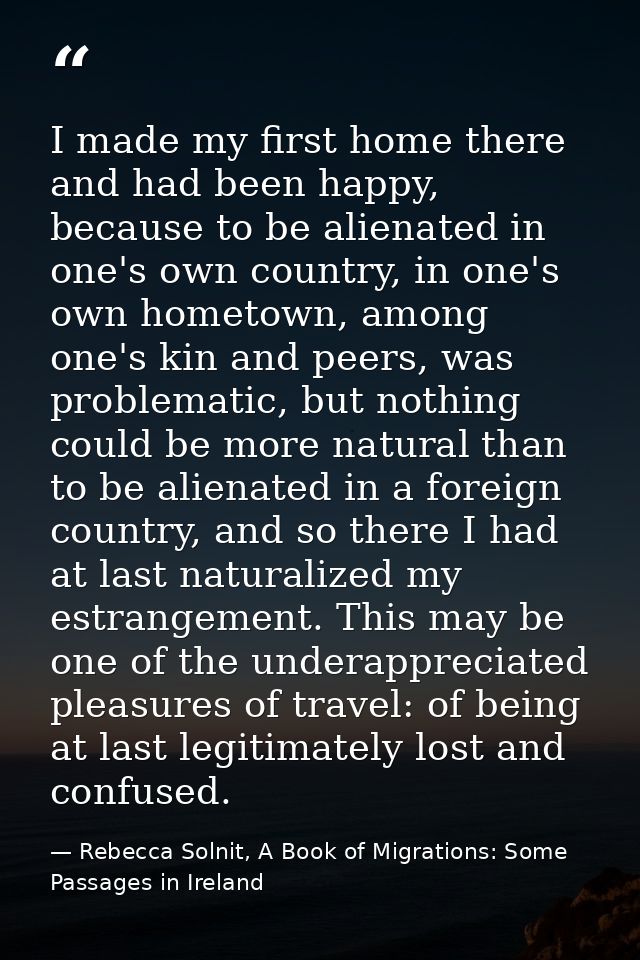 I made my first home there and had been happy, because to be alienated in one's own country, in one's own hometown, amon — Rebecca Solnit, A Book of Migrations: Some Passages in Ireland