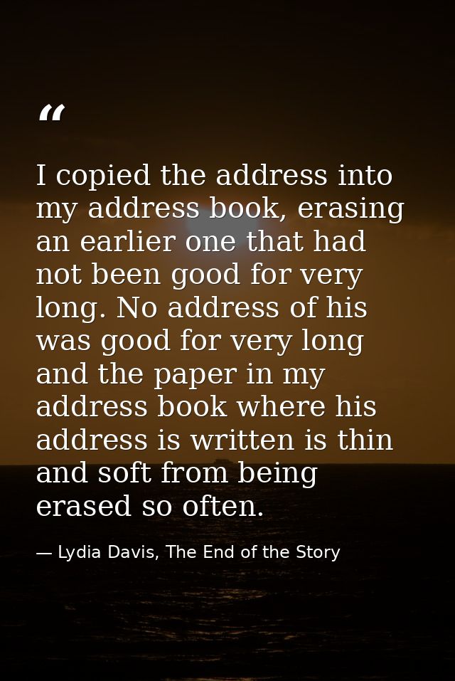 I copied the address into my address book, erasing an earlier one that had not been good for very long. No address of hi — Lydia Davis, The End of the Story
