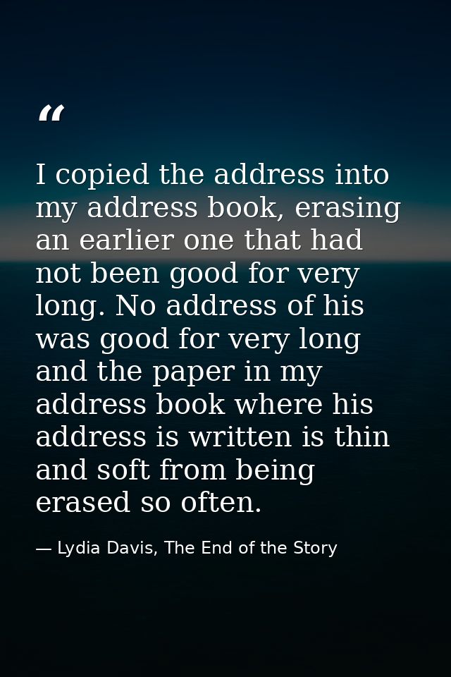 I copied the address into my address book, erasing an earlier one that had not been good for very long. No address of hi — Lydia Davis, The End of the Story